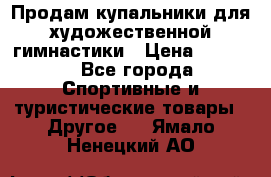 Продам купальники для художественной гимнастики › Цена ­ 6 000 - Все города Спортивные и туристические товары » Другое   . Ямало-Ненецкий АО